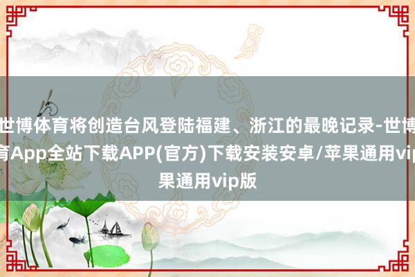 世博体育将创造台风登陆福建、浙江的最晚记录-世博体育App全站下载APP(官方)下载安装安卓/苹果通用vip版