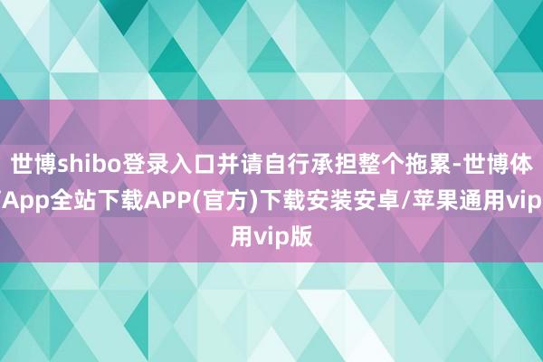 世博shibo登录入口并请自行承担整个拖累-世博体育App全站下载APP(官方)下载安装安卓/苹果通用vip版