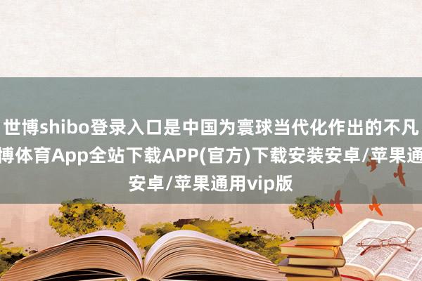 世博shibo登录入口是中国为寰球当代化作出的不凡孝顺-世博体育App全站下载APP(官方)下载安装安卓/苹果通用vip版