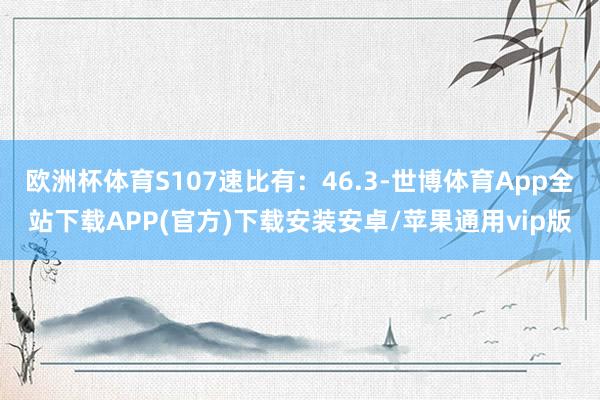 欧洲杯体育S107速比有：46.3-世博体育App全站下载APP(官方)下载安装安卓/苹果通用vip版
