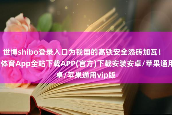 世博shibo登录入口为我国的高铁安全添砖加瓦！    -世博体育App全站下载APP(官方)下载安装安卓/苹果通用vip版