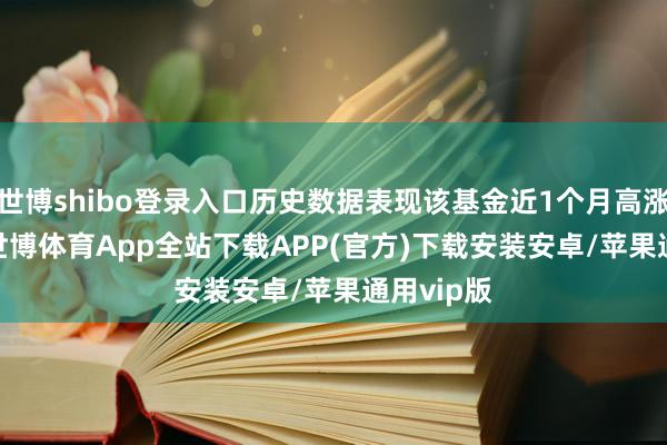 世博shibo登录入口历史数据表现该基金近1个月高涨0.95%-世博体育App全站下载APP(官方)下载安装安卓/苹果通用vip版