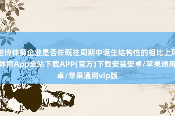 世博体育企业是否在既往周期中诞生结构性的相比上风-世博体育App全站下载APP(官方)下载安装安卓/苹果通用vip版