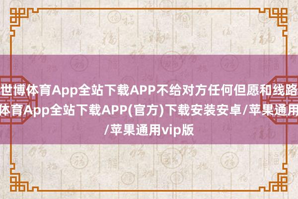 世博体育App全站下载APP不给对方任何但愿和线路-世博体育App全站下载APP(官方)下载安装安卓/苹果通用vip版