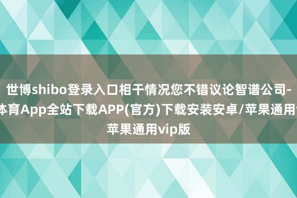 世博shibo登录入口相干情况您不错议论智谱公司-世博体育App全站下载APP(官方)下载安装安卓/苹果通用vip版