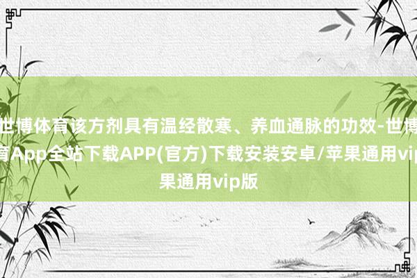 世博体育该方剂具有温经散寒、养血通脉的功效-世博体育App全站下载APP(官方)下载安装安卓/苹果通用vip版