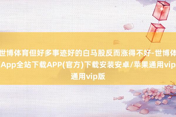 世博体育但好多事迹好的白马股反而涨得不好-世博体育App全站下载APP(官方)下载安装安卓/苹果通用vip版