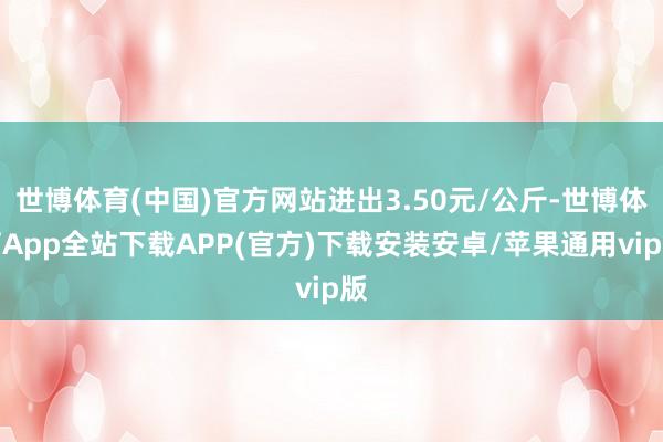 世博体育(中国)官方网站进出3.50元/公斤-世博体育App全站下载APP(官方)下载安装安卓/苹果通用vip版