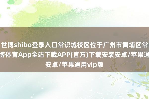 世博shibo登录入口常识城校区位于广州市黄埔区常识城-世博体育App全站下载APP(官方)下载安装安卓/苹果通用vip版