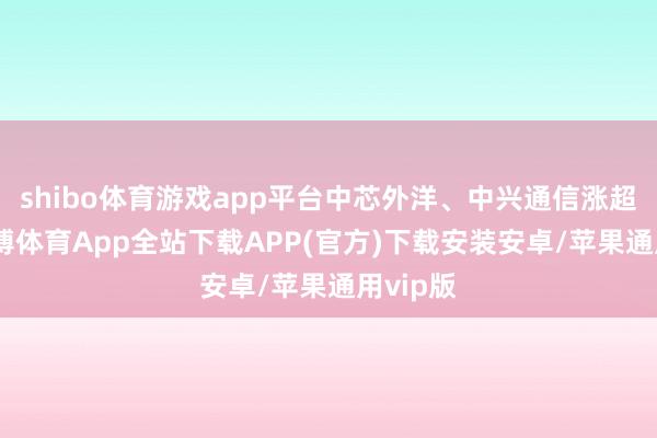 shibo体育游戏app平台中芯外洋、中兴通信涨超6%-世博体育App全站下载APP(官方)下载安装安卓/苹果通用vip版