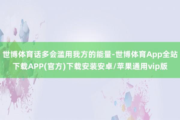 世博体育话多会滥用我方的能量-世博体育App全站下载APP(官方)下载安装安卓/苹果通用vip版