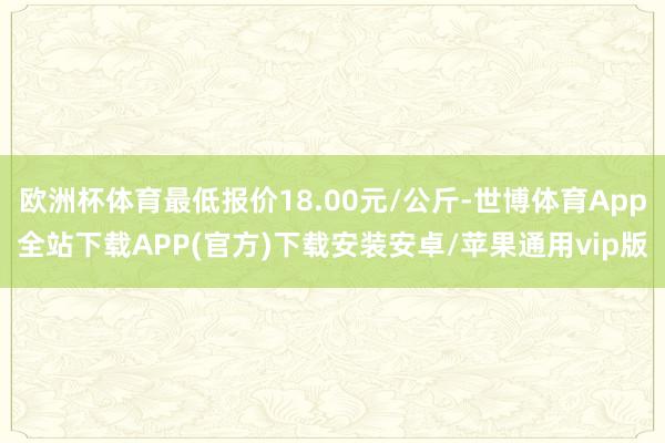 欧洲杯体育最低报价18.00元/公斤-世博体育App全站下载APP(官方)下载安装安卓/苹果通用vip版