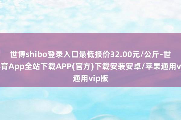 世博shibo登录入口最低报价32.00元/公斤-世博体育App全站下载APP(官方)下载安装安卓/苹果通用vip版