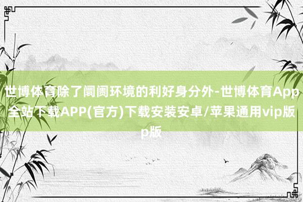 世博体育除了阛阓环境的利好身分外-世博体育App全站下载APP(官方)下载安装安卓/苹果通用vip版