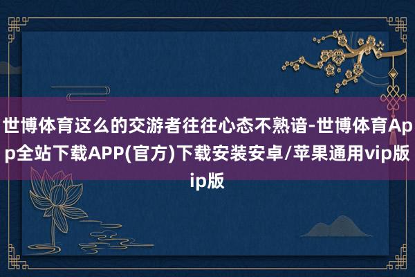 世博体育这么的交游者往往心态不熟谙-世博体育App全站下载APP(官方)下载安装安卓/苹果通用vip版