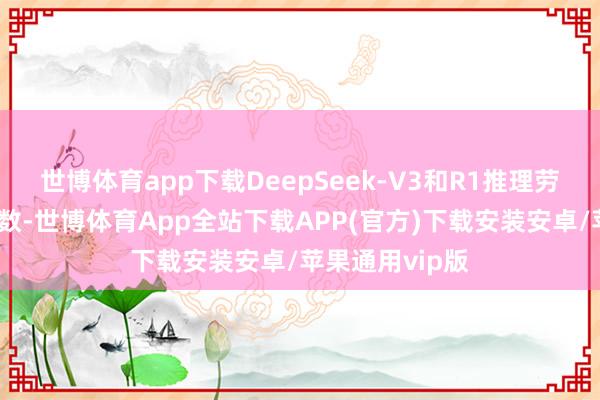 世博体育app下载DeepSeek-V3和R1推理劳动占用节点总数-世博体育App全站下载APP(官方)下载安装安卓/苹果通用vip版