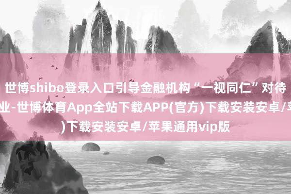 世博shibo登录入口引导金融机构“一视同仁”对待各样通盘制企业-世博体育App全站下载APP(官方)下载安装安卓/苹果通用vip版