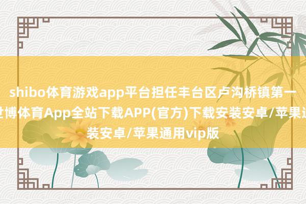 shibo体育游戏app平台担任丰台区卢沟桥镇第一任镇长-世博体育App全站下载APP(官方)下载安装安卓/苹果通用vip版