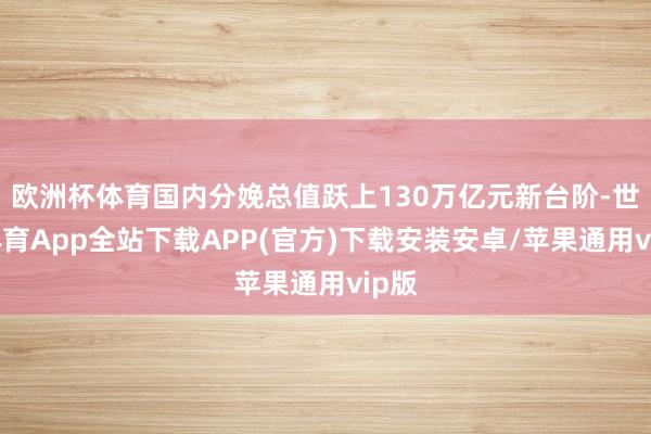 欧洲杯体育国内分娩总值跃上130万亿元新台阶-世博体育App全站下载APP(官方)下载安装安卓/苹果通用vip版