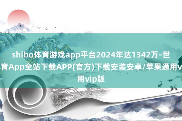 shibo体育游戏app平台2024年达1342万-世博体育App全站下载APP(官方)下载安装安卓/苹果通用vip版