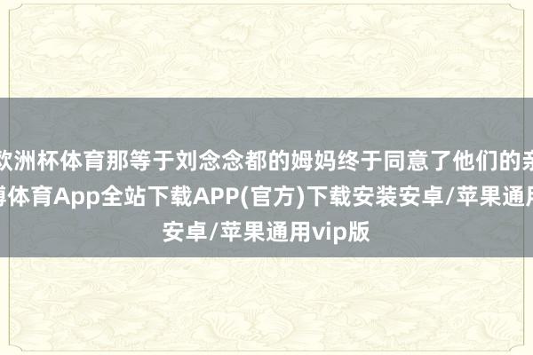 欧洲杯体育那等于刘念念都的姆妈终于同意了他们的亲事-世博体育App全站下载APP(官方)下载安装安卓/苹果通用vip版