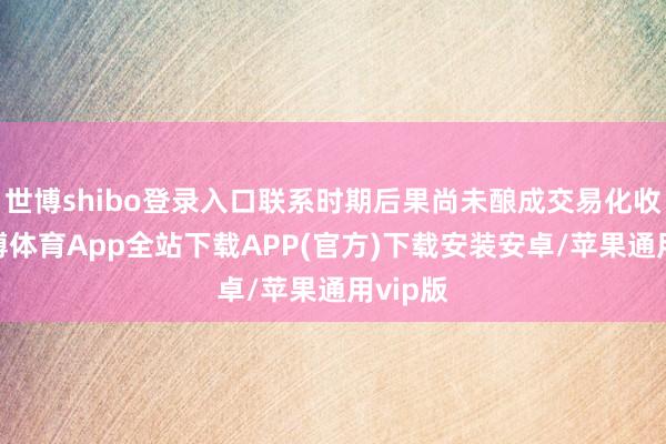 世博shibo登录入口联系时期后果尚未酿成交易化收入-世博体育App全站下载APP(官方)下载安装安卓/苹果通用vip版