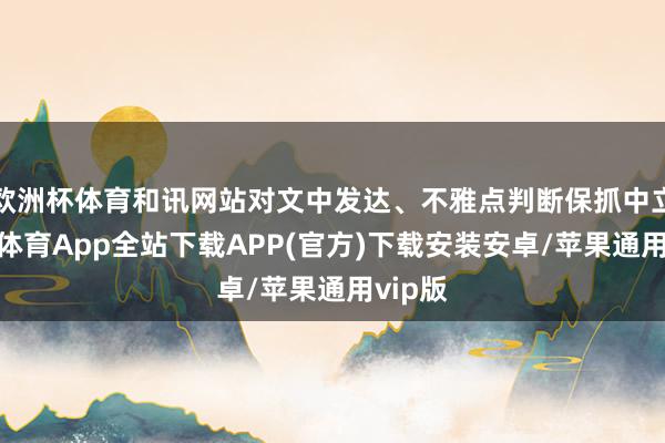 欧洲杯体育和讯网站对文中发达、不雅点判断保抓中立-世博体育App全站下载APP(官方)下载安装安卓/苹果通用vip版