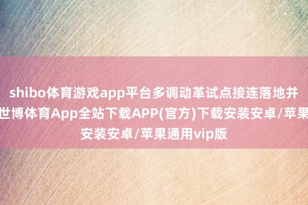 shibo体育游戏app平台多调动革试点接连落地并加速扩容-世博体育App全站下载APP(官方)下载安装安卓/苹果通用vip版