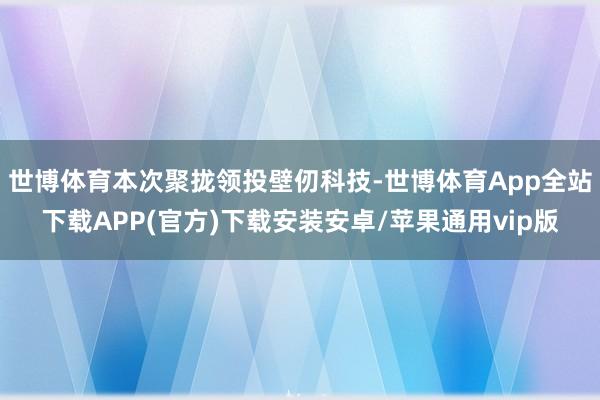 世博体育本次聚拢领投壁仞科技-世博体育App全站下载APP(官方)下载安装安卓/苹果通用vip版