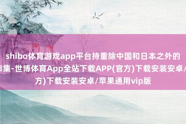 shibo体育游戏app平台持重除中国和日本之外的通盘亚洲国度市集-世博体育App全站下载APP(官方)下载安装安卓/苹果通用vip版