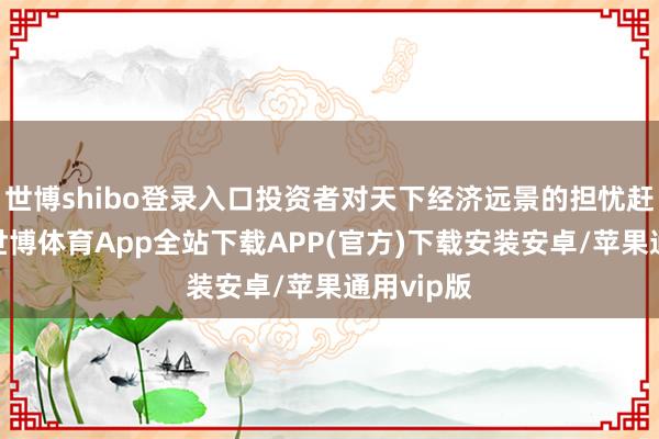 世博shibo登录入口投资者对天下经济远景的担忧赶快升温-世博体育App全站下载APP(官方)下载安装安卓/苹果通用vip版