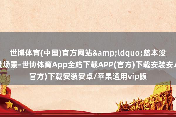 世博体育(中国)官方网站&ldquo;蓝本没主动布局的产业及场景-世博体育App全站下载APP(官方)下载安装安卓/苹果通用vip版