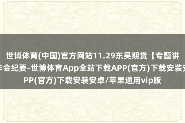 世博体育(中国)官方网站11.29东吴期货【专题讲演】青岛卓创农业年会纪要-世博体育App全站下载APP(官方)下载安装安卓/苹果通用vip版