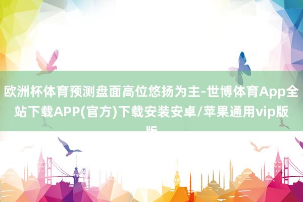 欧洲杯体育预测盘面高位悠扬为主-世博体育App全站下载APP(官方)下载安装安卓/苹果通用vip版