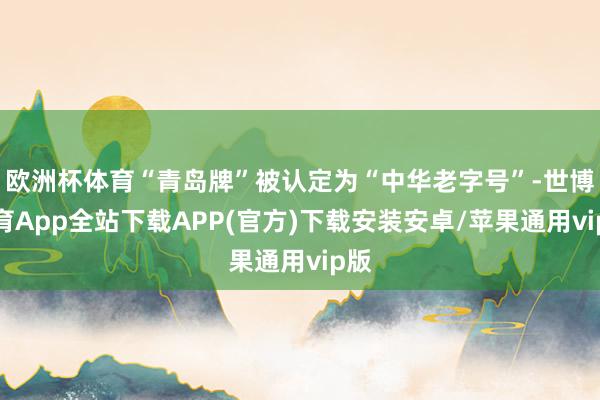 欧洲杯体育“青岛牌”被认定为“中华老字号”-世博体育App全站下载APP(官方)下载安装安卓/苹果通用vip版