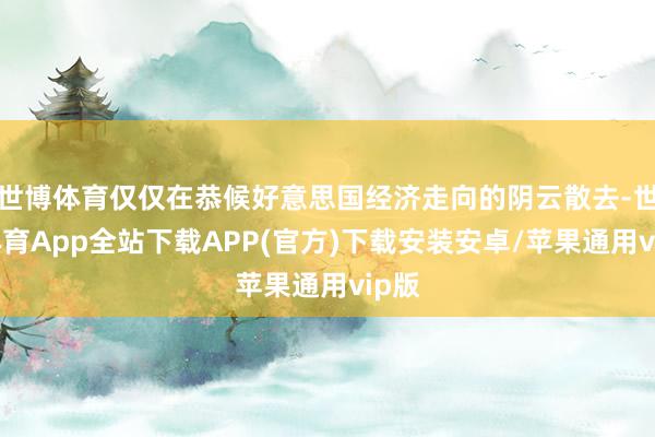 世博体育仅仅在恭候好意思国经济走向的阴云散去-世博体育App全站下载APP(官方)下载安装安卓/苹果通用vip版