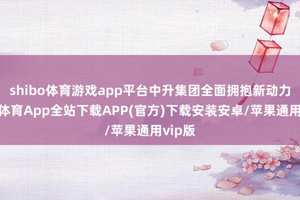 shibo体育游戏app平台中升集团全面拥抱新动力-世博体育App全站下载APP(官方)下载安装安卓/苹果通用vip版