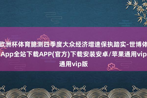 欧洲杯体育臆测四季度大众经济增速保执踏实-世博体育App全站下载APP(官方)下载安装安卓/苹果通用vip版