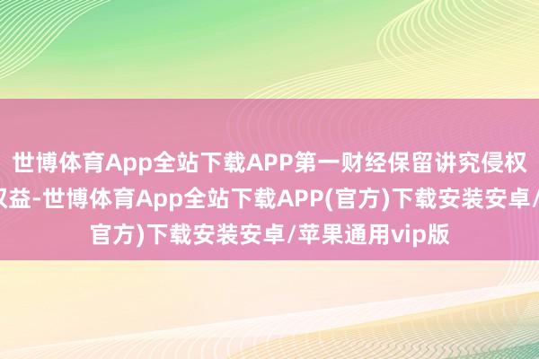 世博体育App全站下载APP第一财经保留讲究侵权者法律拖累的权益-世博体育App全站下载APP(官方)下载安装安卓/苹果通用vip版