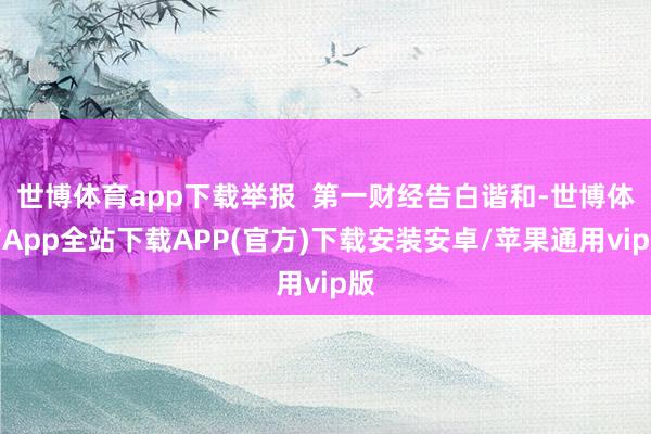 世博体育app下载举报  第一财经告白谐和-世博体育App全站下载APP(官方)下载安装安卓/苹果通用vip版