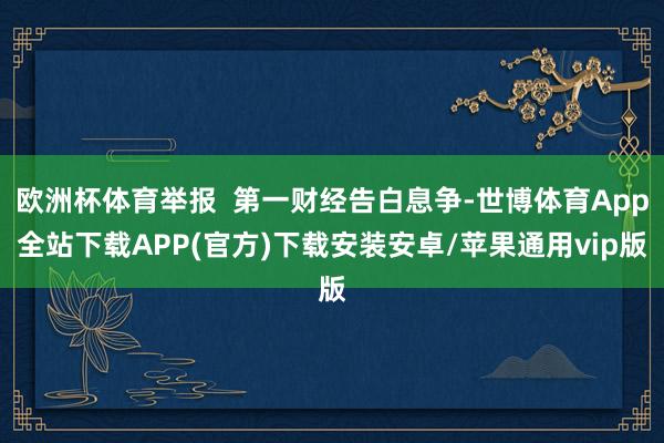 欧洲杯体育举报  第一财经告白息争-世博体育App全站下载APP(官方)下载安装安卓/苹果通用vip版