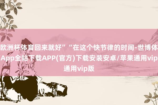 欧洲杯体育回来就好”“在这个快节律的时间-世博体育App全站下载APP(官方)下载安装安卓/苹果通用vip版