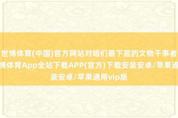 世博体育(中国)官方网站对咱们最下层的文物干事者来说-世博体育App全站下载APP(官方)下载安装安卓/苹果通用vip版