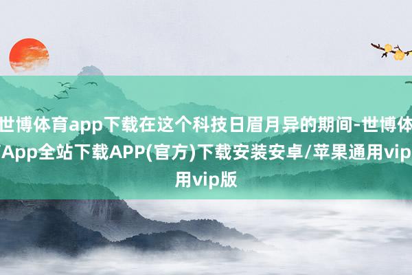 世博体育app下载在这个科技日眉月异的期间-世博体育App全站下载APP(官方)下载安装安卓/苹果通用vip版