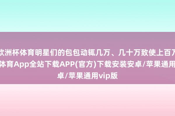 欧洲杯体育明星们的包包动辄几万、几十万致使上百万-世博体育App全站下载APP(官方)下载安装安卓/苹果通用vip版