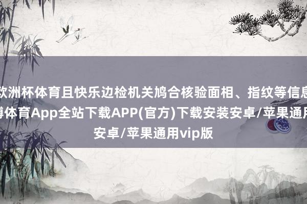 欧洲杯体育且快乐边检机关鸠合核验面相、指纹等信息的-世博体育App全站下载APP(官方)下载安装安卓/苹果通用vip版