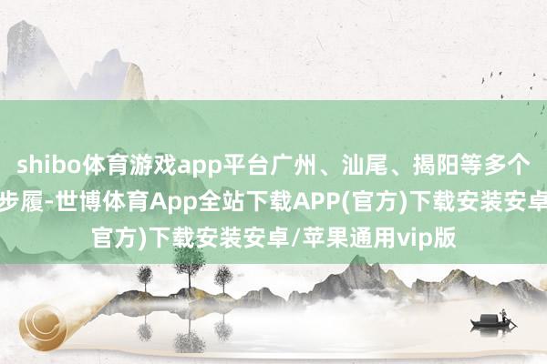 shibo体育游戏app平台广州、汕尾、揭阳等多个市县有降雨回波步履-世博体育App全站下载APP(官方)下载安装安卓/苹果通用vip版
