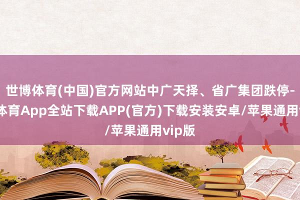 世博体育(中国)官方网站中广天择、省广集团跌停-世博体育App全站下载APP(官方)下载安装安卓/苹果通用vip版