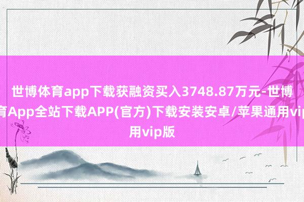 世博体育app下载获融资买入3748.87万元-世博体育App全站下载APP(官方)下载安装安卓/苹果通用vip版