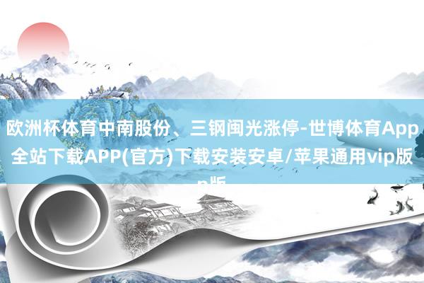 欧洲杯体育中南股份、三钢闽光涨停-世博体育App全站下载APP(官方)下载安装安卓/苹果通用vip版